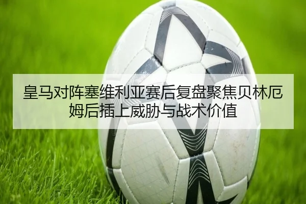 皇马对阵塞维利亚赛后复盘聚焦贝林厄姆后插上威胁与战术价值