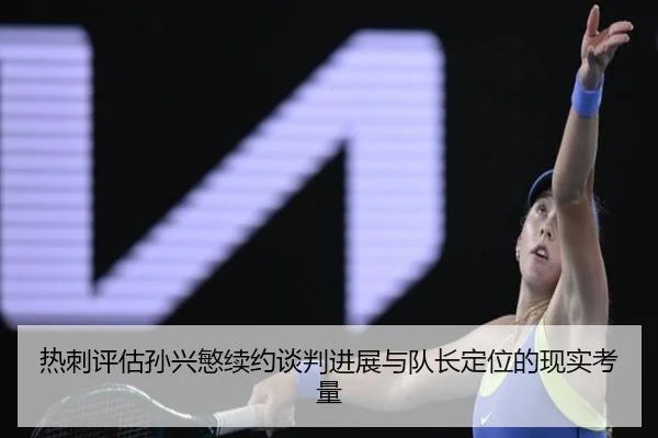 热刺评估孙兴慜续约谈判进展与队长定位的现实考量