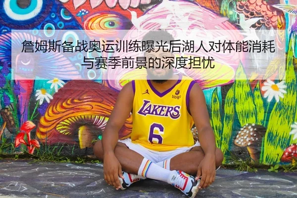詹姆斯备战奥运训练曝光后湖人对体能消耗与赛季前景的深度担忧