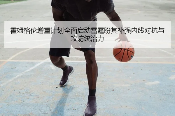 霍姆格伦增重计划全面启动雷霆盼其补强内线对抗与攻防统治力