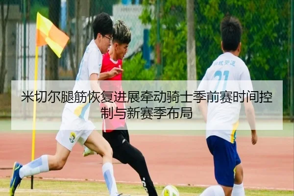 米切尔腿筋恢复进展牵动骑士季前赛时间控制与新赛季布局